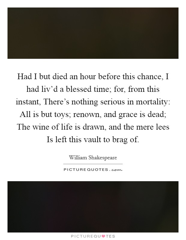 Had I but died an hour before this chance, I had liv'd a blessed time; for, from this instant, There's nothing serious in mortality: All is but toys; renown, and grace is dead; The wine of life is drawn, and the mere lees Is left this vault to brag of. Picture Quote #1