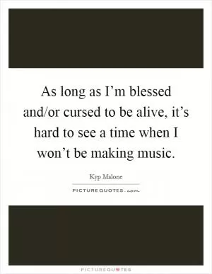 As long as I’m blessed and/or cursed to be alive, it’s hard to see a time when I won’t be making music Picture Quote #1
