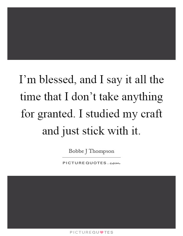 I'm blessed, and I say it all the time that I don't take anything for granted. I studied my craft and just stick with it. Picture Quote #1