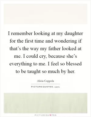 I remember looking at my daughter for the first time and wondering if that’s the way my father looked at me. I could cry, because she’s everything to me. I feel so blessed to be taught so much by her Picture Quote #1
