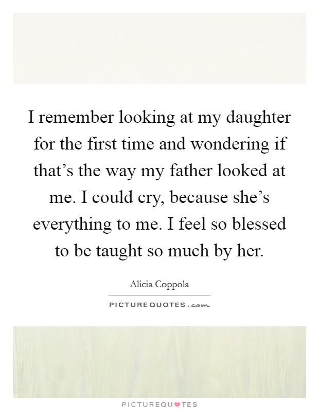 I remember looking at my daughter for the first time and wondering if that's the way my father looked at me. I could cry, because she's everything to me. I feel so blessed to be taught so much by her. Picture Quote #1