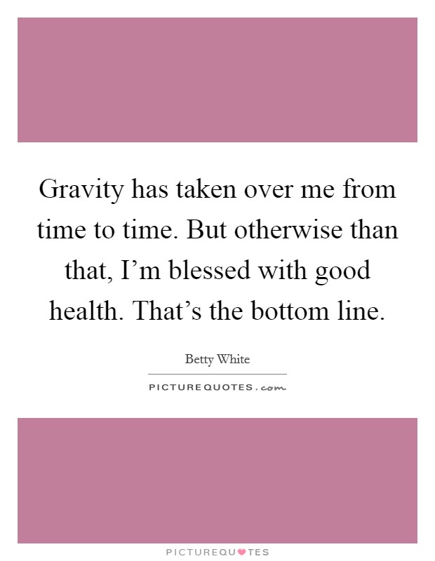 Gravity has taken over me from time to time. But otherwise than that, I'm blessed with good health. That's the bottom line. Picture Quote #1
