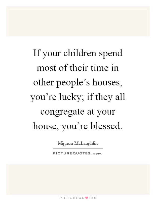If your children spend most of their time in other people's houses, you're lucky; if they all congregate at your house, you're blessed. Picture Quote #1