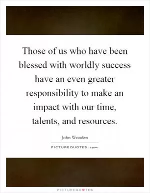 Those of us who have been blessed with worldly success have an even greater responsibility to make an impact with our time, talents, and resources Picture Quote #1
