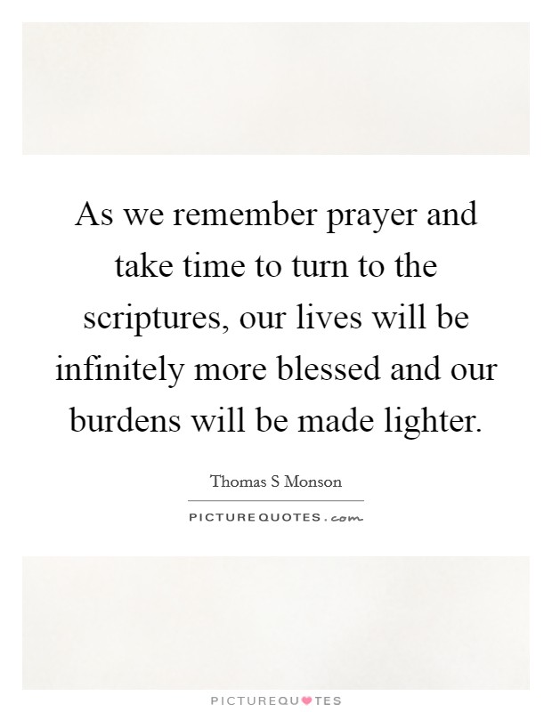 As we remember prayer and take time to turn to the scriptures, our lives will be infinitely more blessed and our burdens will be made lighter. Picture Quote #1