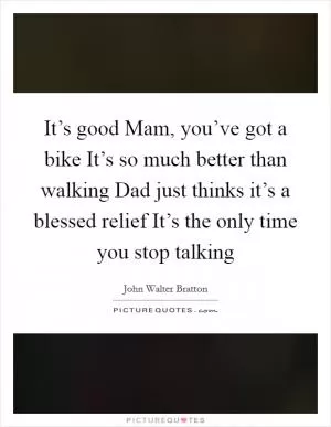 It’s good Mam, you’ve got a bike It’s so much better than walking Dad just thinks it’s a blessed relief It’s the only time you stop talking Picture Quote #1