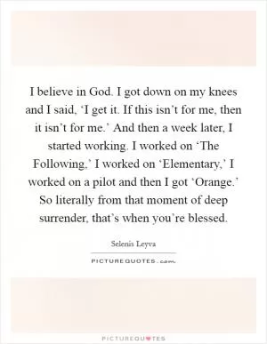 I believe in God. I got down on my knees and I said, ‘I get it. If this isn’t for me, then it isn’t for me.’ And then a week later, I started working. I worked on ‘The Following,’ I worked on ‘Elementary,’ I worked on a pilot and then I got ‘Orange.’ So literally from that moment of deep surrender, that’s when you’re blessed Picture Quote #1