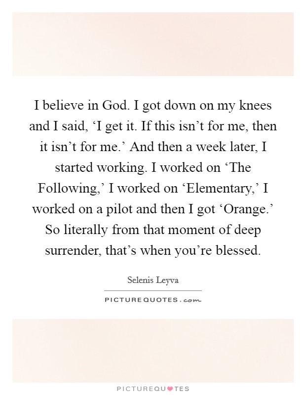 I believe in God. I got down on my knees and I said, ‘I get it. If this isn't for me, then it isn't for me.' And then a week later, I started working. I worked on ‘The Following,' I worked on ‘Elementary,' I worked on a pilot and then I got ‘Orange.' So literally from that moment of deep surrender, that's when you're blessed. Picture Quote #1