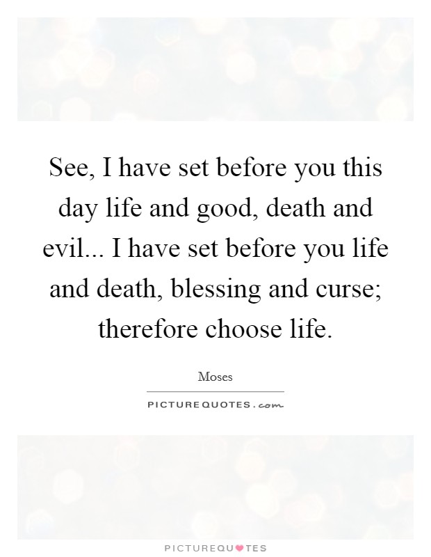See, I have set before you this day life and good, death and evil... I have set before you life and death, blessing and curse; therefore choose life. Picture Quote #1