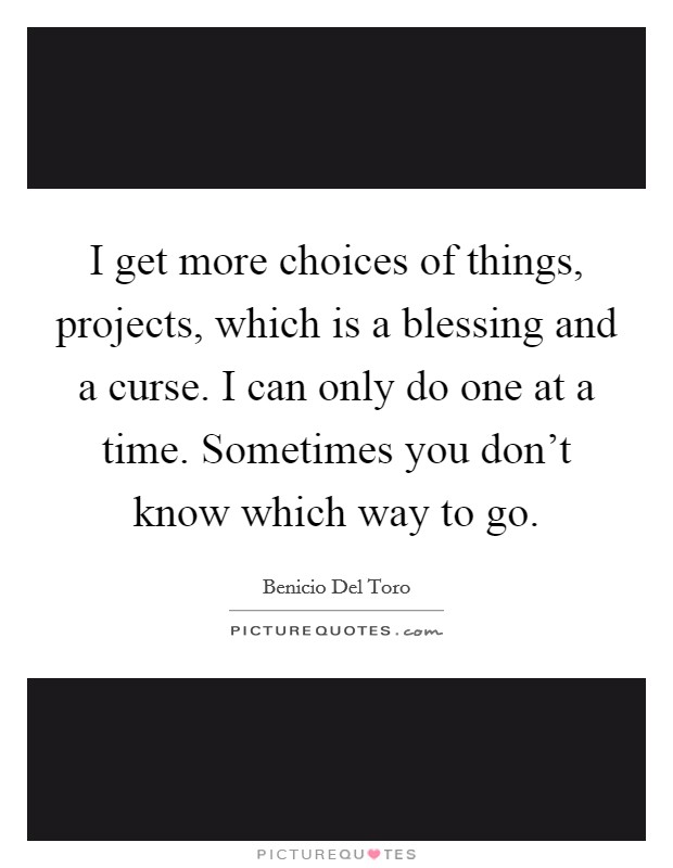 I get more choices of things, projects, which is a blessing and a curse. I can only do one at a time. Sometimes you don't know which way to go. Picture Quote #1