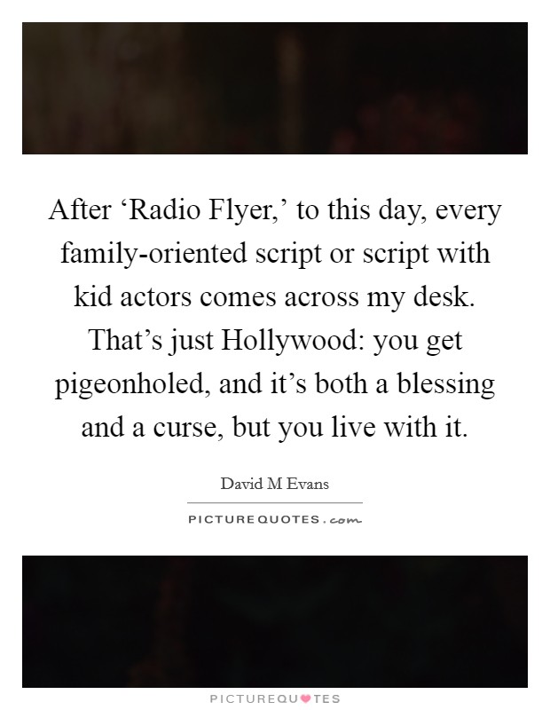 After ‘Radio Flyer,' to this day, every family-oriented script or script with kid actors comes across my desk. That's just Hollywood: you get pigeonholed, and it's both a blessing and a curse, but you live with it. Picture Quote #1