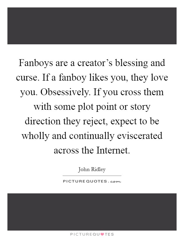 Fanboys are a creator's blessing and curse. If a fanboy likes you, they love you. Obsessively. If you cross them with some plot point or story direction they reject, expect to be wholly and continually eviscerated across the Internet. Picture Quote #1