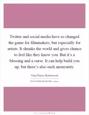 Twitter and social media have so changed the game for filmmakers, but especially for artists. It shrinks the world and gives chance to feel like they know you. But it’s a blessing and a curse. It can help build you up, but there’s also such anonymity Picture Quote #1
