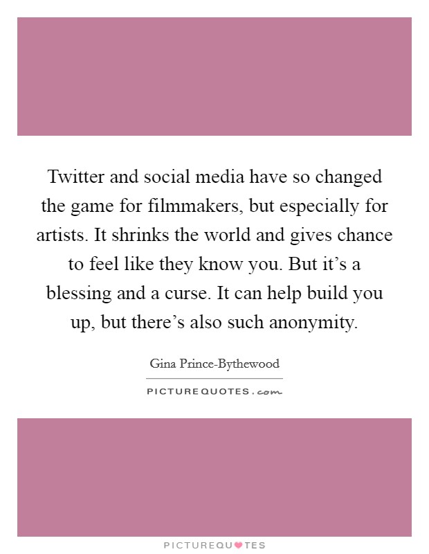 Twitter and social media have so changed the game for filmmakers, but especially for artists. It shrinks the world and gives chance to feel like they know you. But it's a blessing and a curse. It can help build you up, but there's also such anonymity. Picture Quote #1
