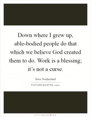 Down where I grew up, able-bodied people do that which we believe God created them to do. Work is a blessing; it’s not a curse Picture Quote #1