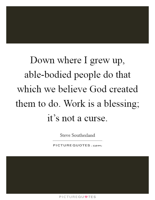 Down where I grew up, able-bodied people do that which we believe God created them to do. Work is a blessing; it's not a curse. Picture Quote #1