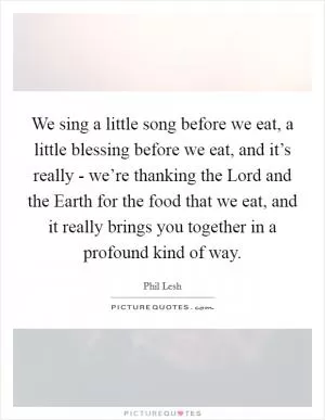 We sing a little song before we eat, a little blessing before we eat, and it’s really - we’re thanking the Lord and the Earth for the food that we eat, and it really brings you together in a profound kind of way Picture Quote #1