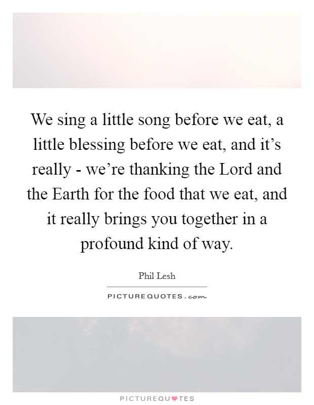 We sing a little song before we eat, a little blessing before we eat, and it's really - we're thanking the Lord and the Earth for the food that we eat, and it really brings you together in a profound kind of way. Picture Quote #1