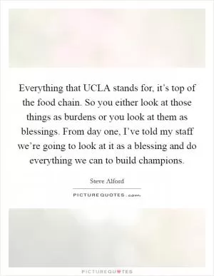 Everything that UCLA stands for, it’s top of the food chain. So you either look at those things as burdens or you look at them as blessings. From day one, I’ve told my staff we’re going to look at it as a blessing and do everything we can to build champions Picture Quote #1