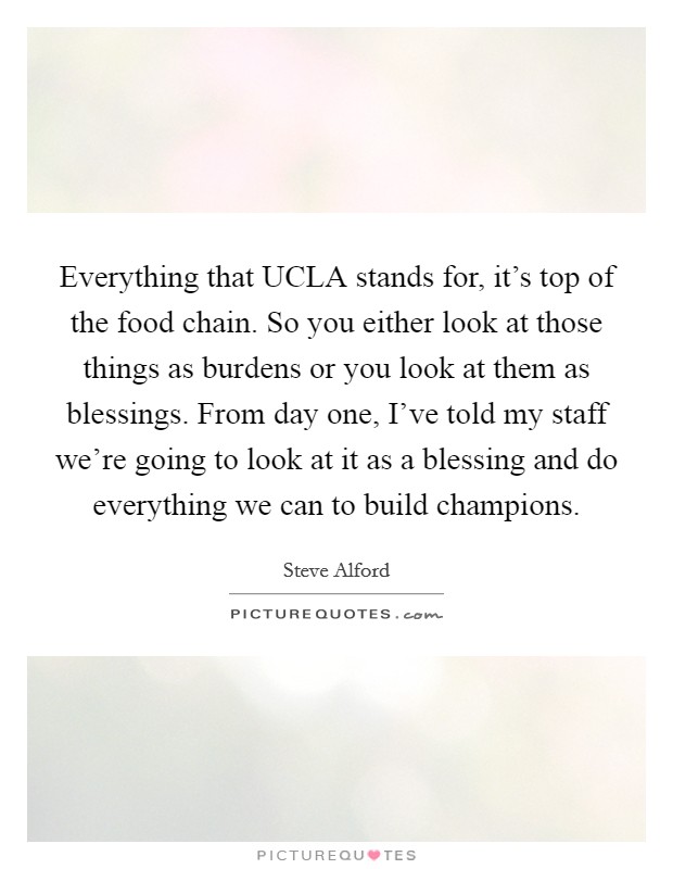 Everything that UCLA stands for, it's top of the food chain. So you either look at those things as burdens or you look at them as blessings. From day one, I've told my staff we're going to look at it as a blessing and do everything we can to build champions. Picture Quote #1