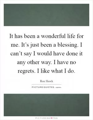 It has been a wonderful life for me. It’s just been a blessing. I can’t say I would have done it any other way. I have no regrets. I like what I do Picture Quote #1
