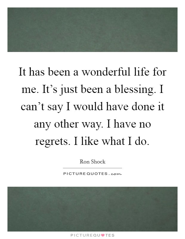 It has been a wonderful life for me. It's just been a blessing. I can't say I would have done it any other way. I have no regrets. I like what I do. Picture Quote #1