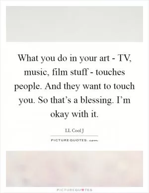 What you do in your art - TV, music, film stuff - touches people. And they want to touch you. So that’s a blessing. I’m okay with it Picture Quote #1