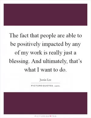 The fact that people are able to be positively impacted by any of my work is really just a blessing. And ultimately, that’s what I want to do Picture Quote #1