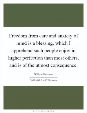 Freedom from care and anxiety of mind is a blessing, which I apprehend such people enjoy in higher perfection than most others, and is of the utmost consequence Picture Quote #1