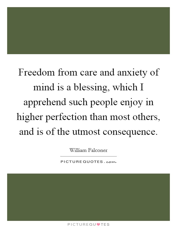 Freedom from care and anxiety of mind is a blessing, which I apprehend such people enjoy in higher perfection than most others, and is of the utmost consequence. Picture Quote #1