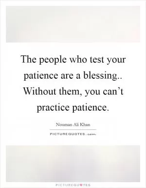 The people who test your patience are a blessing.. Without them, you can’t practice patience Picture Quote #1