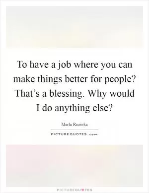 To have a job where you can make things better for people? That’s a blessing. Why would I do anything else? Picture Quote #1