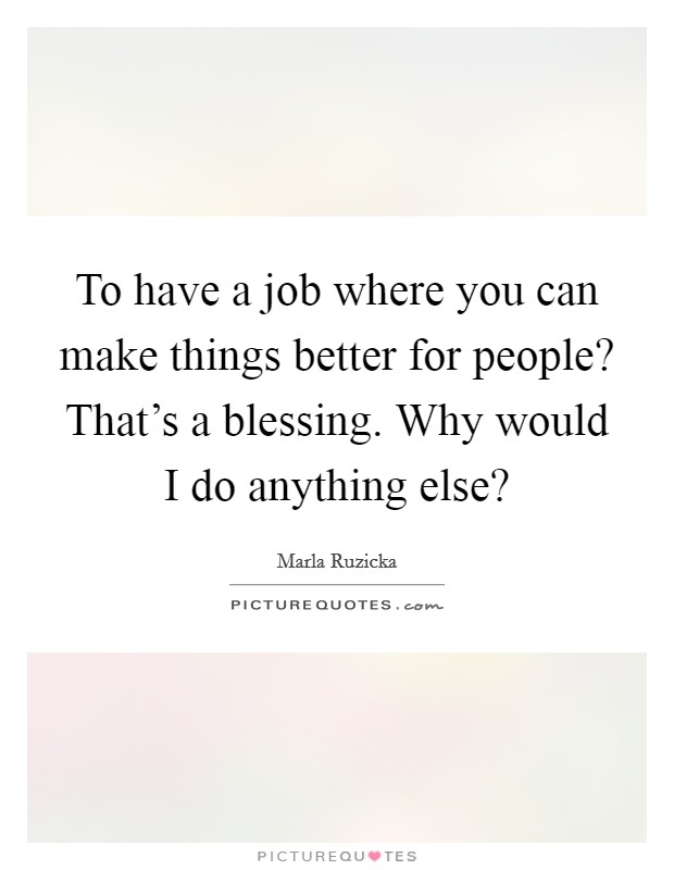 To have a job where you can make things better for people? That's a blessing. Why would I do anything else? Picture Quote #1