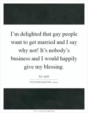 I’m delighted that gay people want to get married and I say why not! It’s nobody’s business and I would happily give my blessing Picture Quote #1