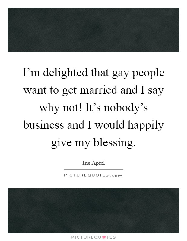 I'm delighted that gay people want to get married and I say why not! It's nobody's business and I would happily give my blessing. Picture Quote #1