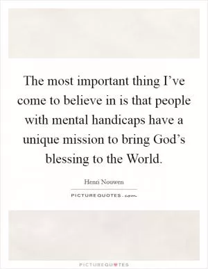 The most important thing I’ve come to believe in is that people with mental handicaps have a unique mission to bring God’s blessing to the World Picture Quote #1