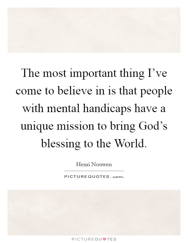 The most important thing I've come to believe in is that people with mental handicaps have a unique mission to bring God's blessing to the World. Picture Quote #1