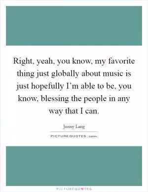 Right, yeah, you know, my favorite thing just globally about music is just hopefully I’m able to be, you know, blessing the people in any way that I can Picture Quote #1