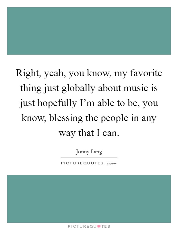 Right, yeah, you know, my favorite thing just globally about music is just hopefully I'm able to be, you know, blessing the people in any way that I can. Picture Quote #1