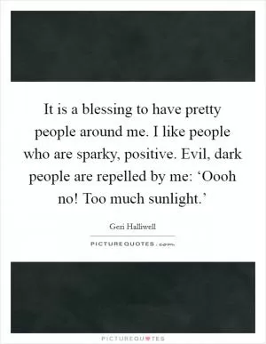 It is a blessing to have pretty people around me. I like people who are sparky, positive. Evil, dark people are repelled by me: ‘Oooh no! Too much sunlight.’ Picture Quote #1