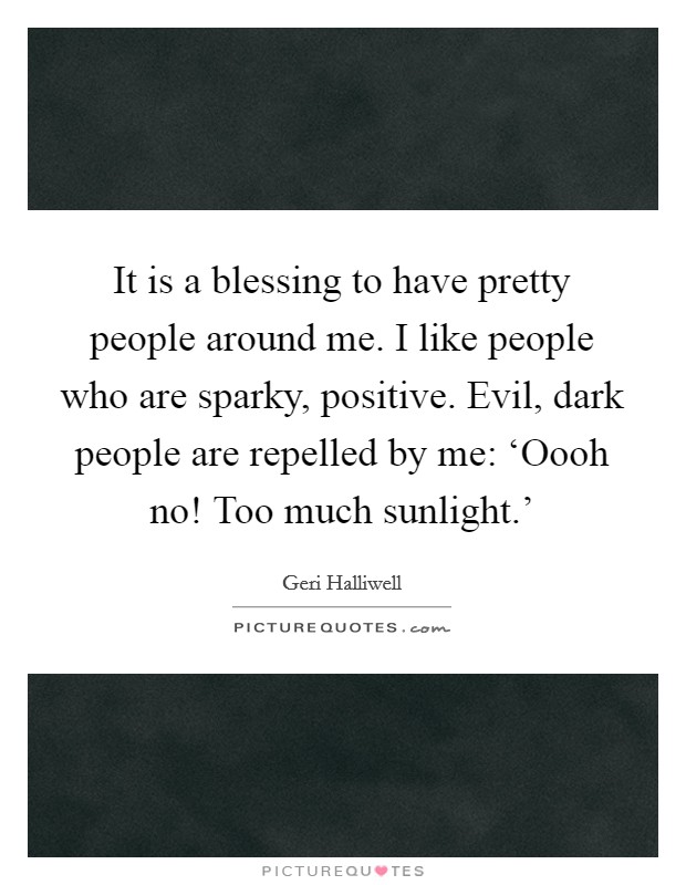 It is a blessing to have pretty people around me. I like people who are sparky, positive. Evil, dark people are repelled by me: ‘Oooh no! Too much sunlight.' Picture Quote #1