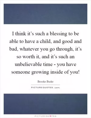 I think it’s such a blessing to be able to have a child, and good and bad, whatever you go through, it’s so worth it, and it’s such an unbelievable time - you have someone growing inside of you! Picture Quote #1