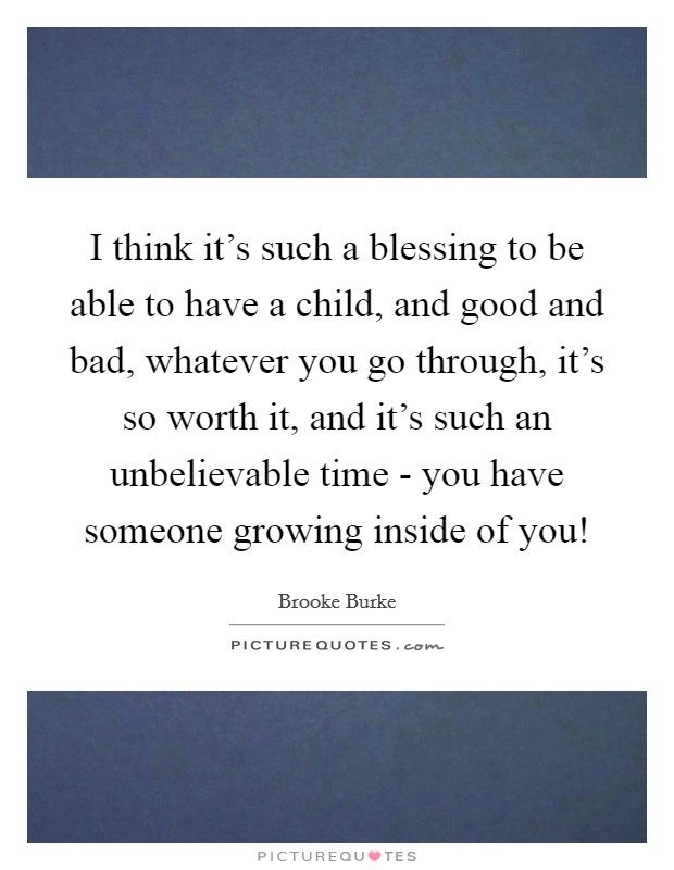 I think it's such a blessing to be able to have a child, and good and bad, whatever you go through, it's so worth it, and it's such an unbelievable time - you have someone growing inside of you! Picture Quote #1