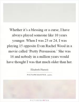 Whether it’s a blessing or a curse, I have always played someone like 10 years younger. When I was 23 or 24, I was playing 15 opposite Evan Rachel Wood in a movie called ‘Pretty Persuasion.’ She was 16 and nobody in a million years would have thought I was that much older than her Picture Quote #1