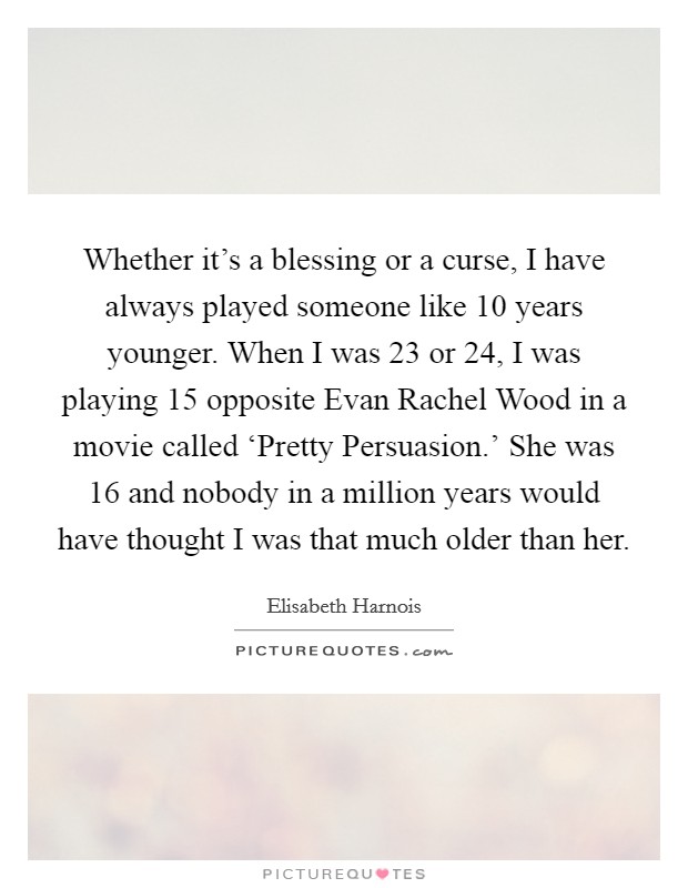Whether it's a blessing or a curse, I have always played someone like 10 years younger. When I was 23 or 24, I was playing 15 opposite Evan Rachel Wood in a movie called ‘Pretty Persuasion.' She was 16 and nobody in a million years would have thought I was that much older than her. Picture Quote #1