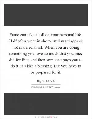 Fame can take a toll on your personal life. Half of us were in short-lived marriages or not married at all. When you are doing something you love so much that you once did for free, and then someone pays you to do it, it’s like a blessing. But you have to be prepared for it Picture Quote #1