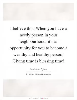 I believe this; When you have a needy person in your neighbourhood, it’s an opportunity for you to become a wealthy and healthy person! Giving time is blessing time! Picture Quote #1