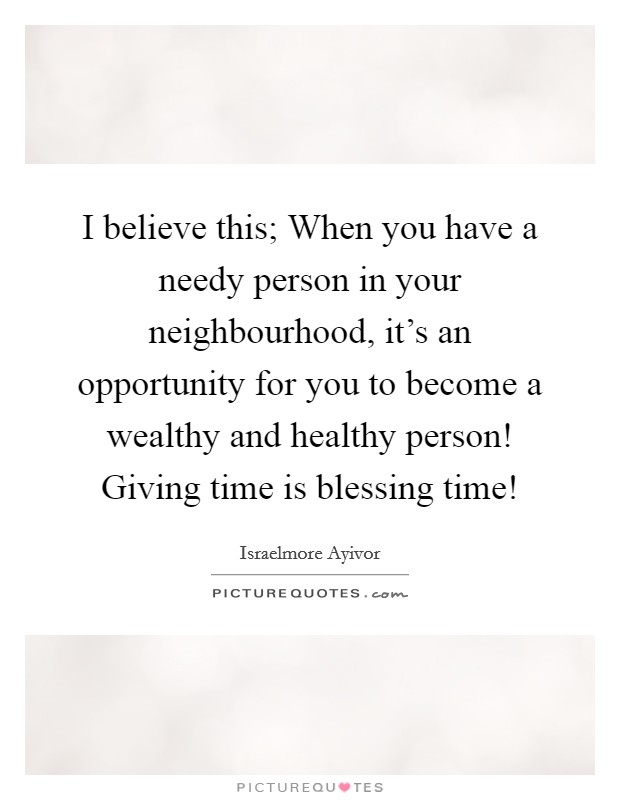I believe this; When you have a needy person in your neighbourhood, it's an opportunity for you to become a wealthy and healthy person! Giving time is blessing time! Picture Quote #1