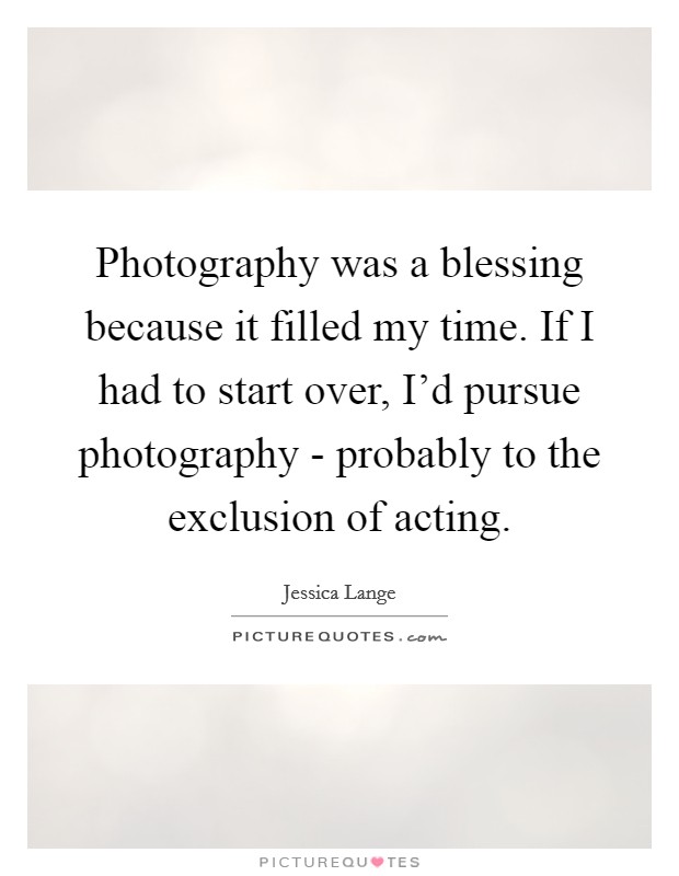 Photography was a blessing because it filled my time. If I had to start over, I'd pursue photography - probably to the exclusion of acting. Picture Quote #1