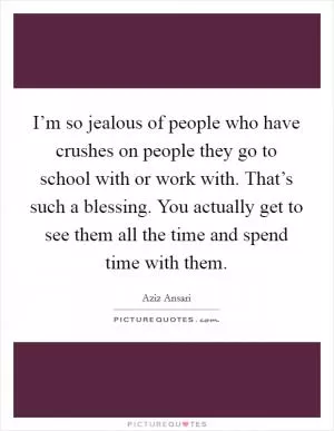 I’m so jealous of people who have crushes on people they go to school with or work with. That’s such a blessing. You actually get to see them all the time and spend time with them Picture Quote #1
